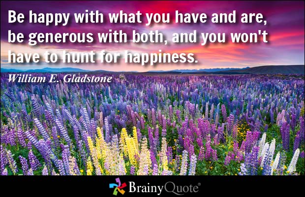 Be happy with what you have and are, be generous with both, and you won't have to hunt for happiness. - William E. Gladstone