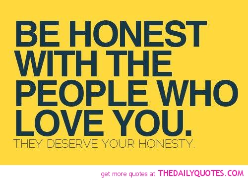 Be honest with the people, who love you , they deserve your honesty