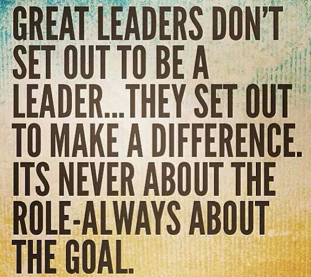 Great leaders don't set out to be a leader… They set out to make a difference. Its never about the role-always about the goal