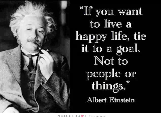 If you want to live a happy life, tie it to a goal, not to people or things - Albert Einstein