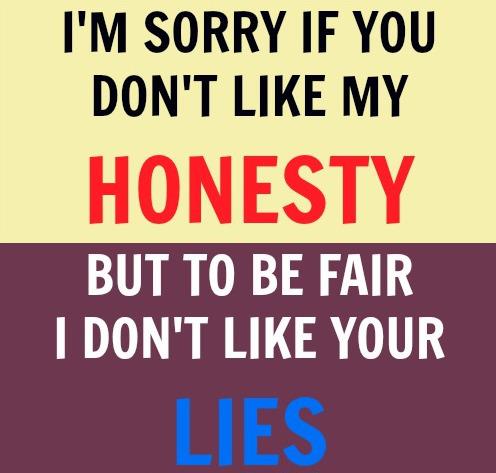 I'm sorry if you don't like my honesty, but to be fair i don't like your lies