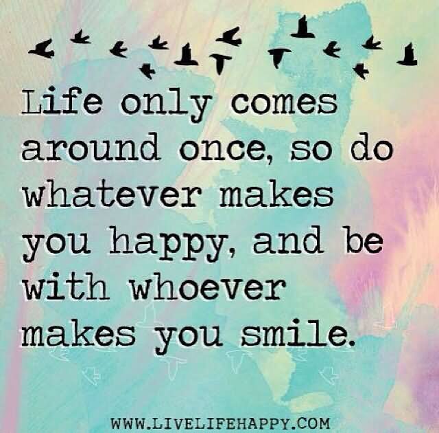 Life only comes around once, so do whatever makes you happy, and be with whoever makes you smile