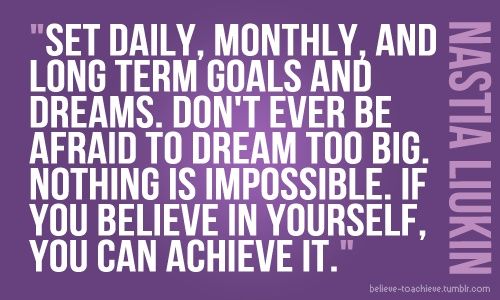 Set daily, monthly, and long term goals and dreams. Don't ever be afraid to dream too big. Nothing is impossible. If you believe in yourself, you can achieve it