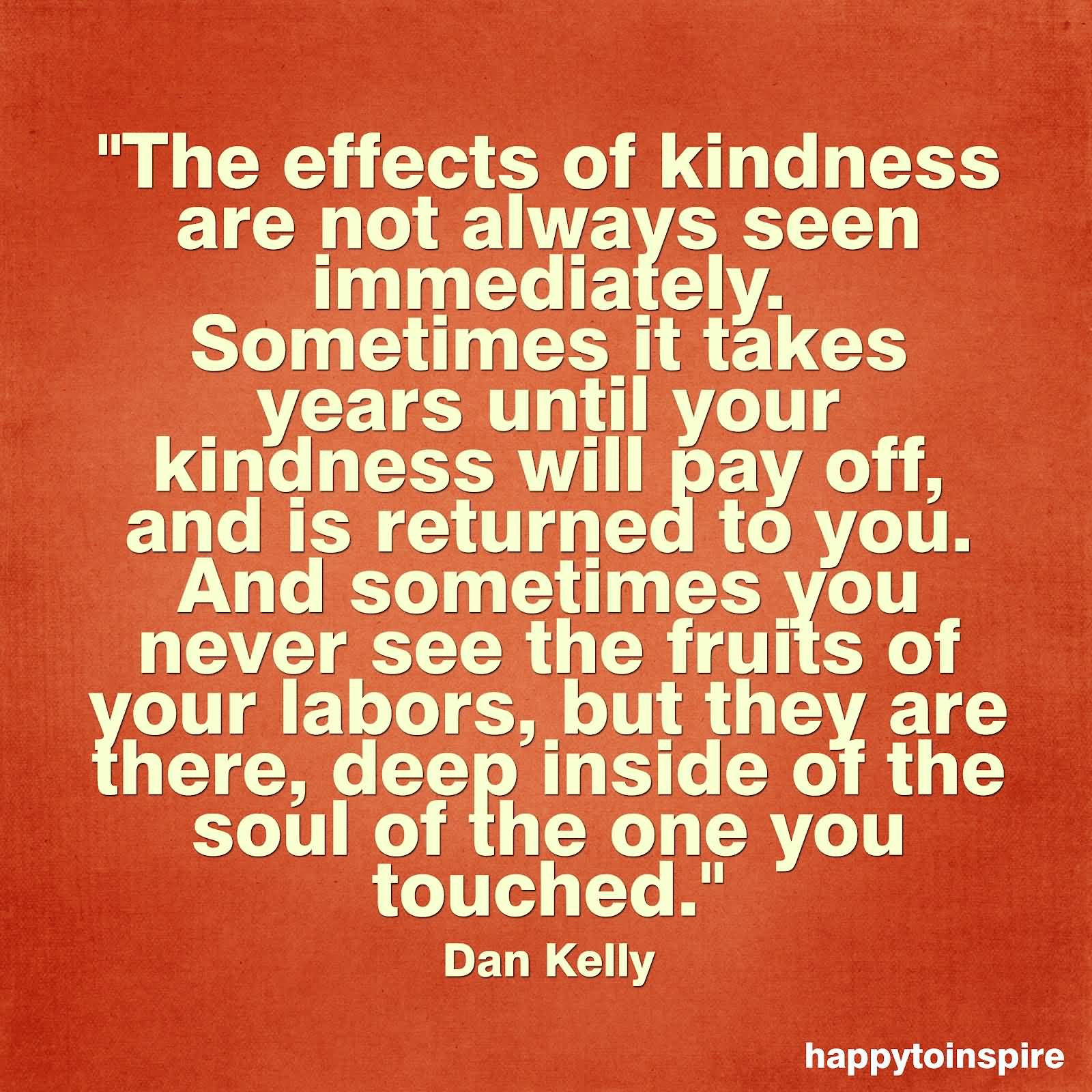 The effects of kindness are not always seen immediately. Sometimes it takes years until your kindness will pay off, and is returned to you. And sometimes you .... - Dan Kelly