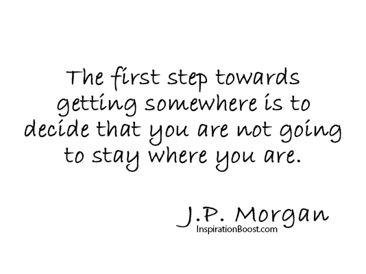 The first step towards getting somewhere is to decide that you are not going to stay where you are - J.P. Morgan