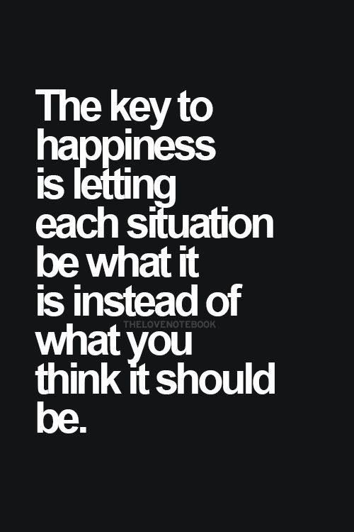 The key to happiness is letting each situation be what it is instead of what you think it should be