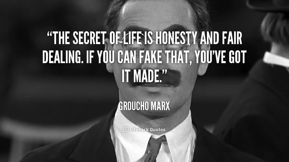 The secret of life is honesty and fair dealing. If you can fake that, you've got it made. Groucho Marx