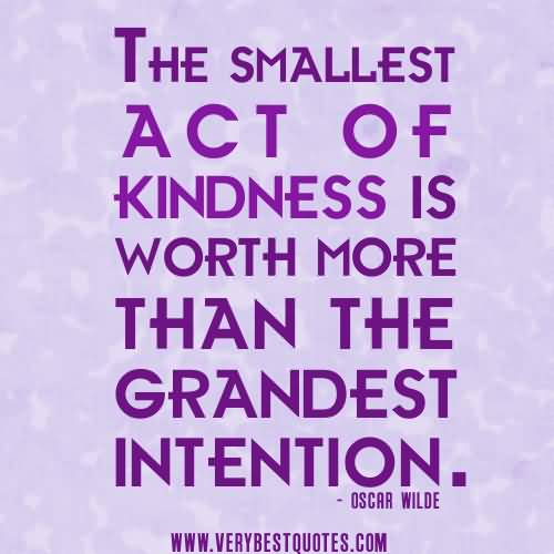 The smallest act of kindness is worth more than the grandest intention -  Oscar Wilde