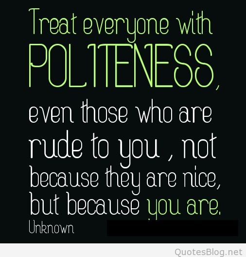 Treat everyone with politeness, even those who are rude to you, not because they are nice, but because you are