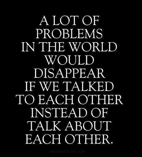 A lot of problems in the world would disappear if we talked to each other instead of about each other.
