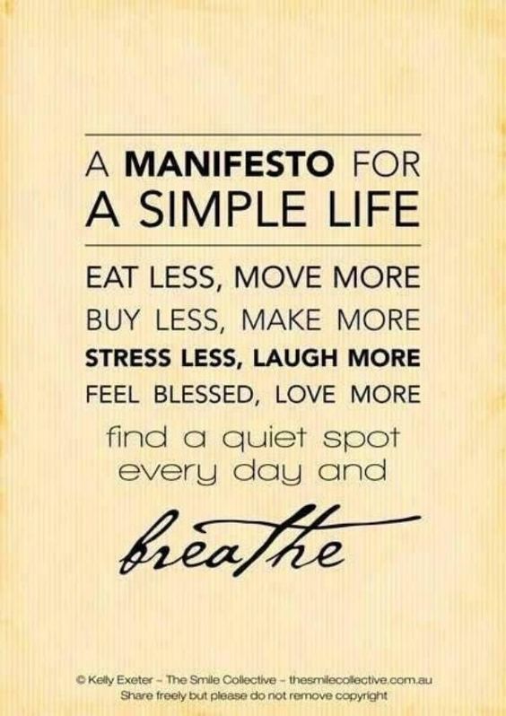 A manifesto for a simple life eat less, move more. Buy less, make more. Stress less, laugh more. Feel blessed, love more. Find a quiet spot every day and breathe.