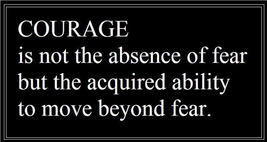 Courage is not the absence of fear but the acquired ability to move beyond fear