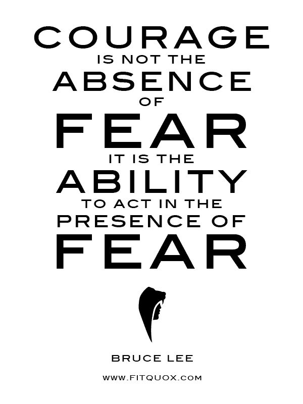Courage is not the absence of fear, it is the ability to act in the presence of fear - Bruce Lee