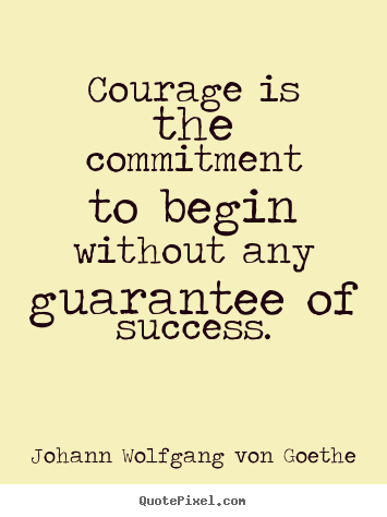 Courage is the commitment to begin without any guarantee of success - Johann Wolfgang von Goethe
