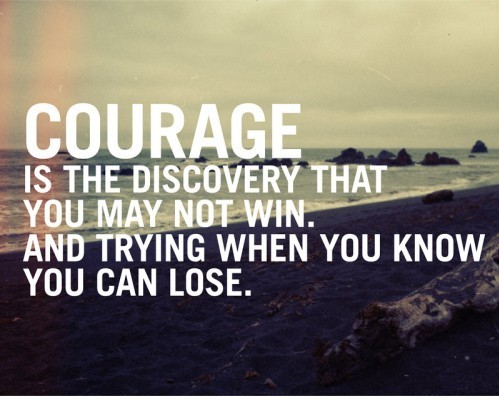 Courage is the discovery that you may not win, and trying when you know you can lose