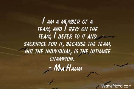 I am a member of a team, and I rely on the team, I defer to it and sacrifice for it, because the team, not the individual, is the ultimate champion. - Mia Hamm ..