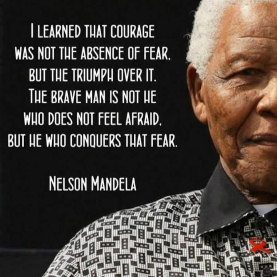 I learned that courage was not the absence of fear, but the triumph over it. The brave man is not he who does not feel afraid, but he who conquers that fear - Nelson Mandela
