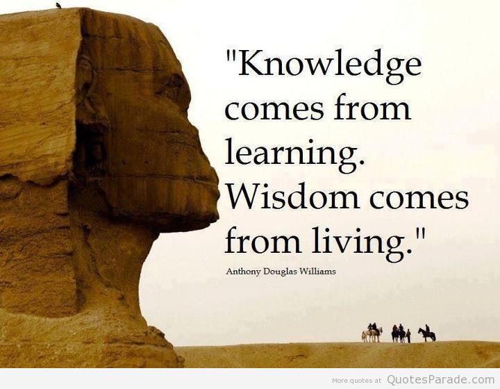 Knowledge comes from learning. Wisdom comes from living. – Anthony Douglas Williams