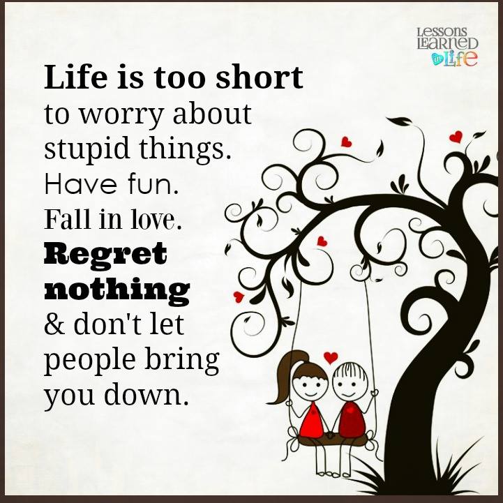 Life is too short to worry about stupid things. Have fun. Fall in love. Regret nothing & don't let people bring you down.