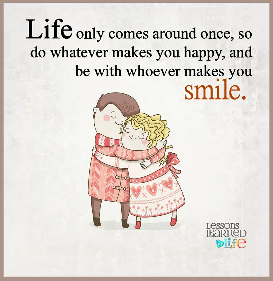 Life only comes around once, so do whatever makes you happy, and be with whoever makes you smile.