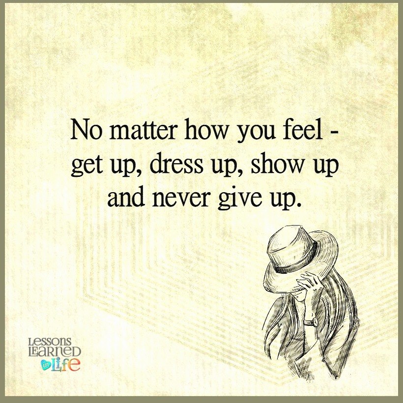 No matter how you feel. get up, dress up, show up, and never give up.