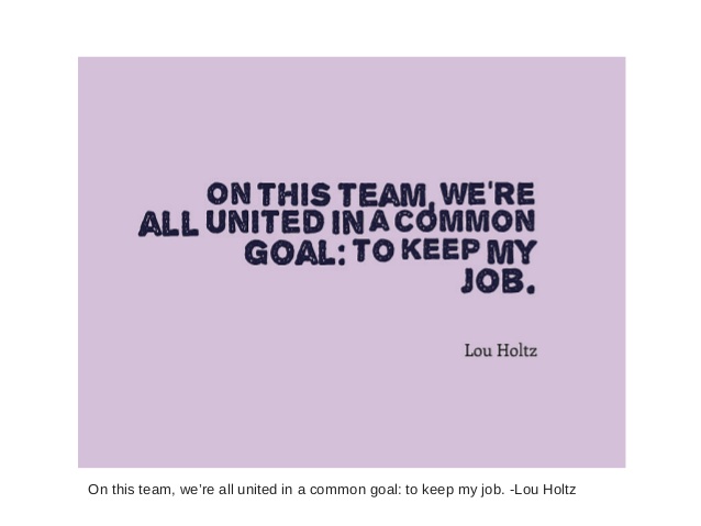 On this team we're all united in a common goal to keeo my job. - Lou Holtz