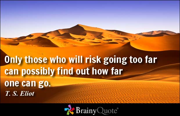 Only those who will risk going too far can possibly find out how far one can go - T.S. Eliot.