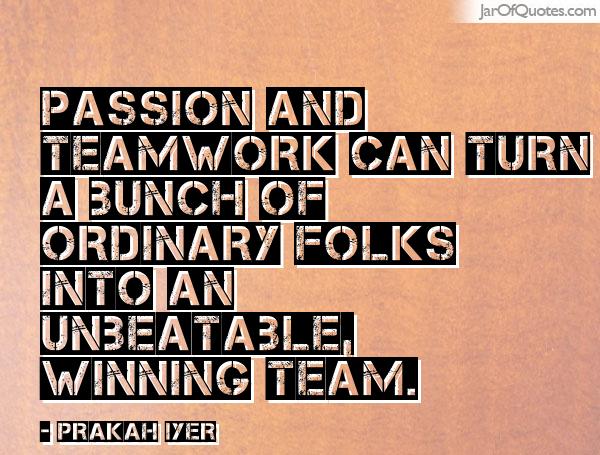 Passion and teamwork can turn a bunch of ordinary folks into an unbeatable winning team. - Prakah Iyer
