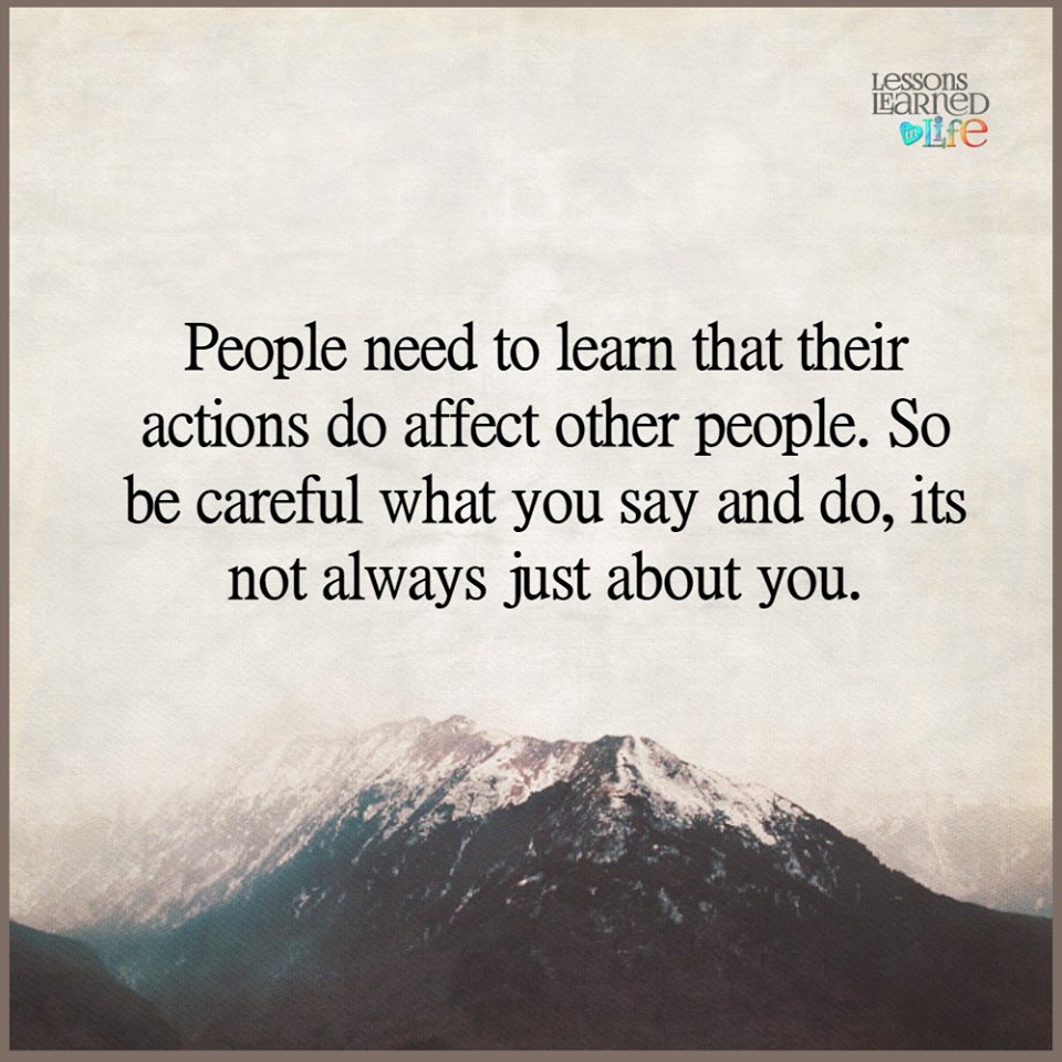 People need to learn that their actions do affect other people. So be careful what you say and do, its not always just about you.