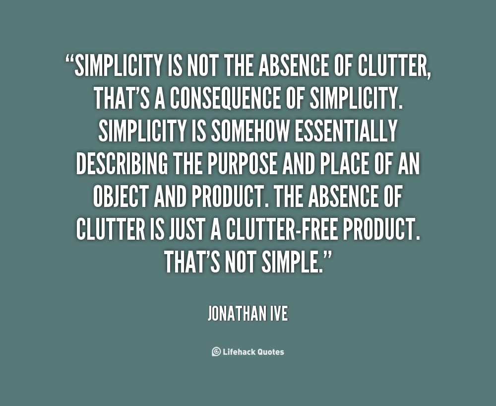Simplicity is not the absence of clutter, that's a consequence of simplicity. Simplicity is somehow essentially describing the purpose and place of an ... - Jonathan Ive