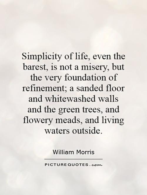 Simplicity of life, even the barest, is not a misery, but the very foundation of refinement; a sanded floor and whitewashed walls and the green trees, and flowery meads.... - William Morris