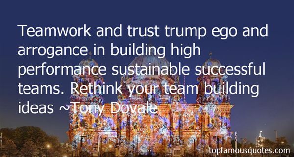 Teamwork and trust trump ego and arrogance in building high performance sustainable successful teams. Rethink your team building ideas. - Tony Dovale