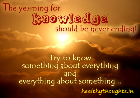 The yearning for knowledge should be never ending! Try to know something about everything and everything about something...