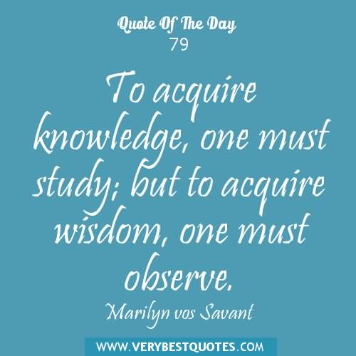 To acquire knowledge, one must study; but to acquire wisdom, one must observe. - Marilyn vos Savant