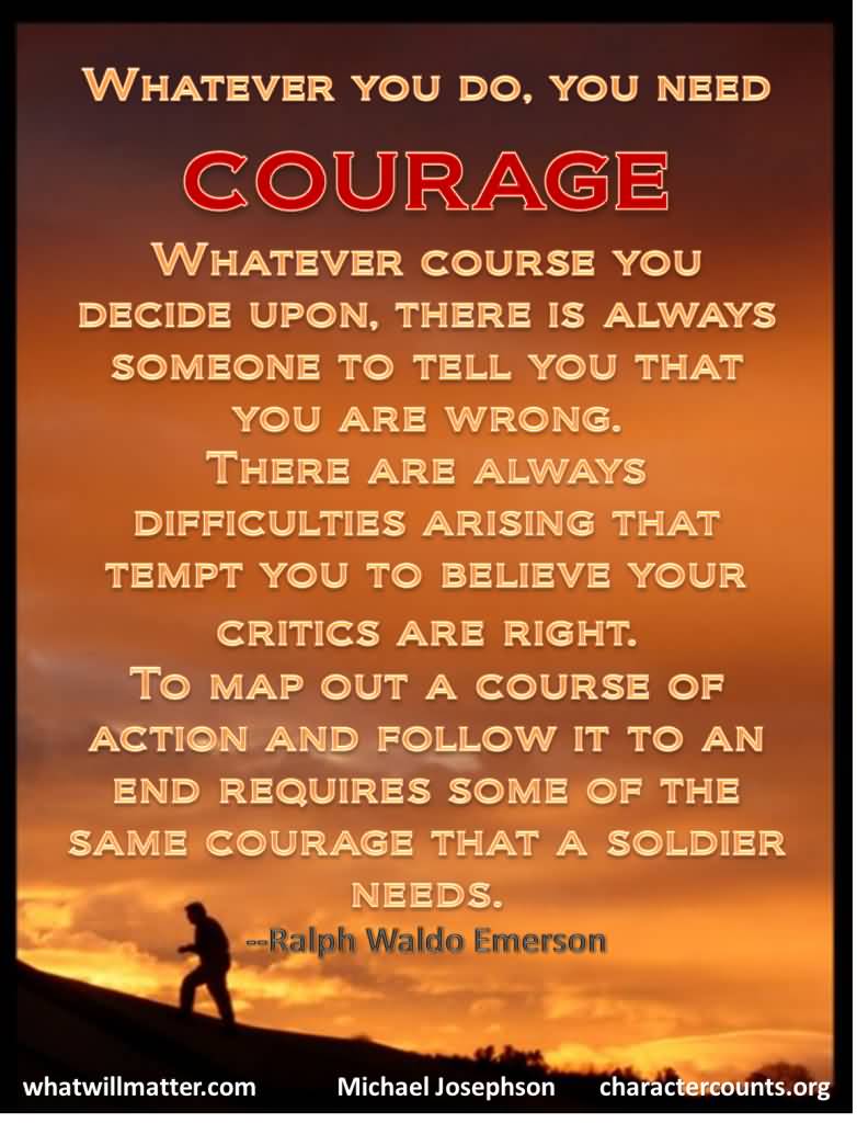 Whatever you do, you need courage. Whatever course you decide upon, there is always someone to tell you that you are wrong. There are always difficulties arising that tempt you to believe your critics are right. To map out a course of action and follow it to an end requires some of the same courage that a soldier needs.  - Ralph Waldo Emerson