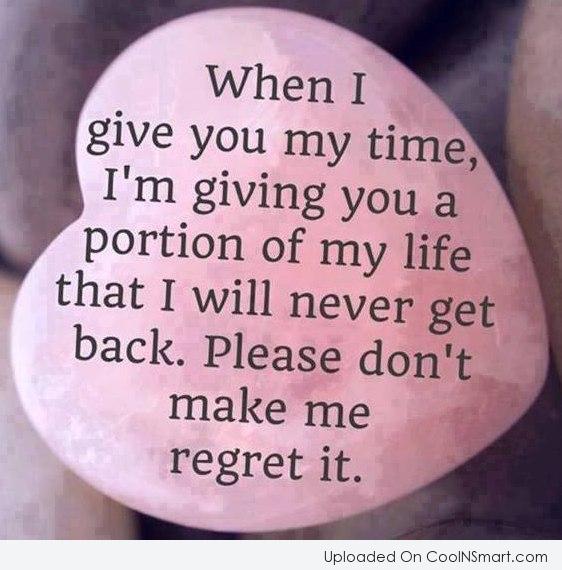 When I give you time, I'm giving you a portion of my life that I will never get back. So please, don't make me regret it.