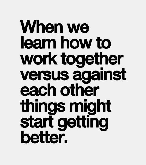 When we learn how to work together versus against each other things might start getting better.