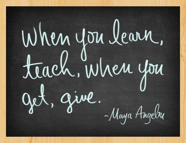 When you learn, teach, when you get, give. - Maya Angelou