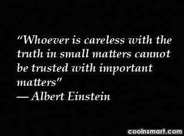 Whoever is careless with the truth in small matters cannot be trusted with important matters - Albert Einstein