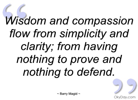 Wisdom and compassion flow from simplicity and clarity; from having nothing to prove and nothing to defend. ~ Barry Magid