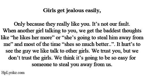 Girls get jealous easily. Only because they really like you. It’s not our fault. When another girl talking to you, we get the baddest thoughts like “he likes her more” or “she’s going to steal him away from me” and most of the time “she’s so much better”. It hurts to see the guy we like talk to other girls. We trust you, but we don’t trust the girls. We think it’s going to be so easy for someone to steal you away from us.