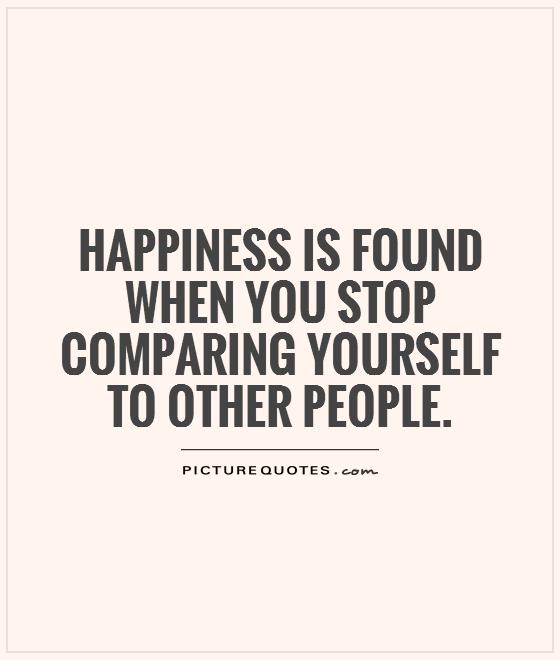 Happiness is found when you stop comparing yourself to other people.