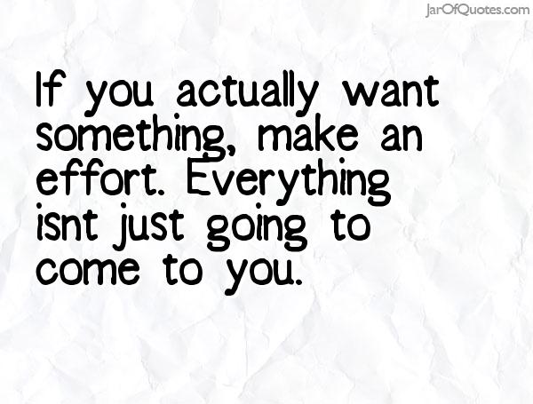 If you actually want something, make an effort. Everything isn't just going to come to you.