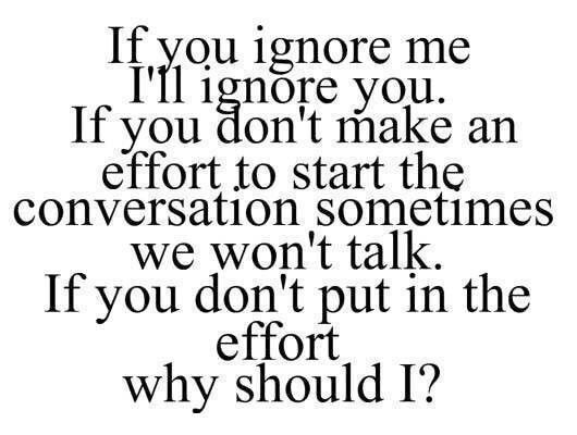 If you ignore me,I'll ignore you.If you don't make an effort to start the conversation sometimes we won't talk.If you don't put in the effort why should...