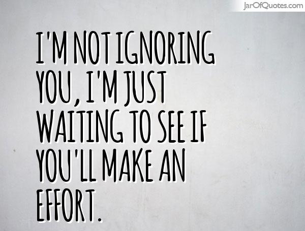 I'm not ignoring you, I'm just waiting to see if you'll make an effort