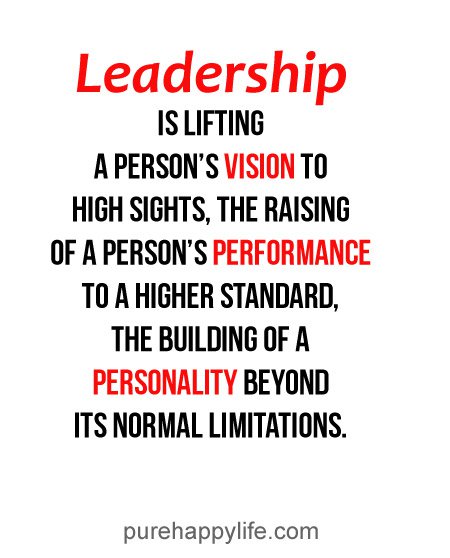 Leadership is lifting a person's vision to high sights, the raising of a person's performance to a higher standard, the building of a personality beyond its normal ...
