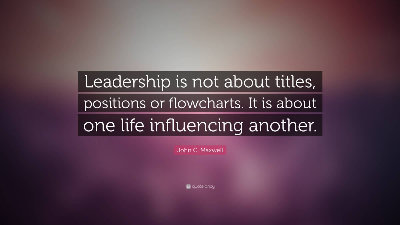 Leadership is not about titles, positions or flowcharts. It is about one life influencing another - John Maxwell