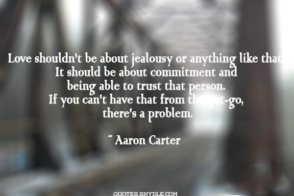 Love shouldn't be about jealousy or anything like that. It should be about commitment and being able to trust that person. If you can't have that from the get-go there's problem. - Aaron Carter