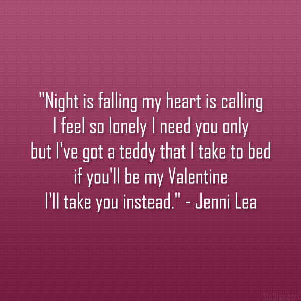 Night Is Falling My Heart Is Calling I Feel So Lonely I Need You Only But I've Got A Teddy That I Take To Bed If You'll Be My Valentine I'll Take You Instead. - Jenni Lea