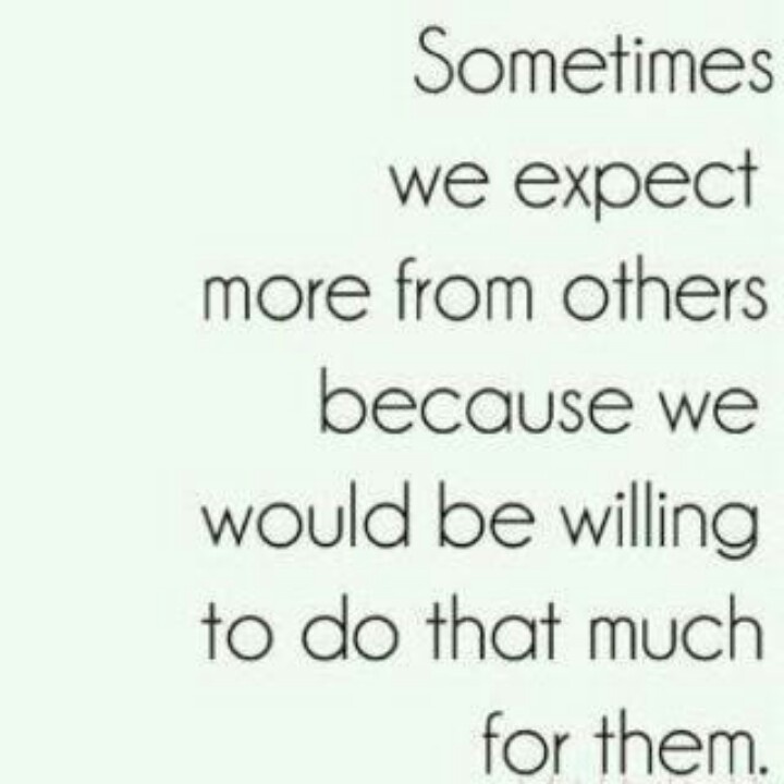 Sometimes we expect more from others because we would be willing to do that much for them.